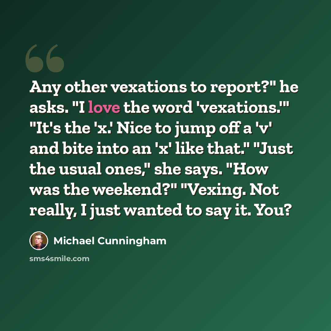 “Any other vexations to report?" he asks. "I love the word 'vexations.'" "It's the 'x.' Nice to jump off a 'v' and bite into an 'x' like that." "Just the usual ones," she says. "How was the weekend?" "Vexing. Not really, I just wanted to say it. You?” quote by Michael Cunningham