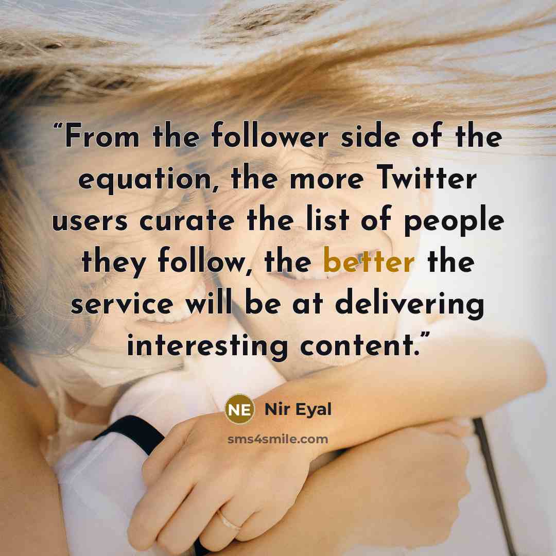 “From the follower side of the equation, the more Twitter users curate the list of people they follow, the better the service will be at delivering interesting content.” quote by Nir Eyal