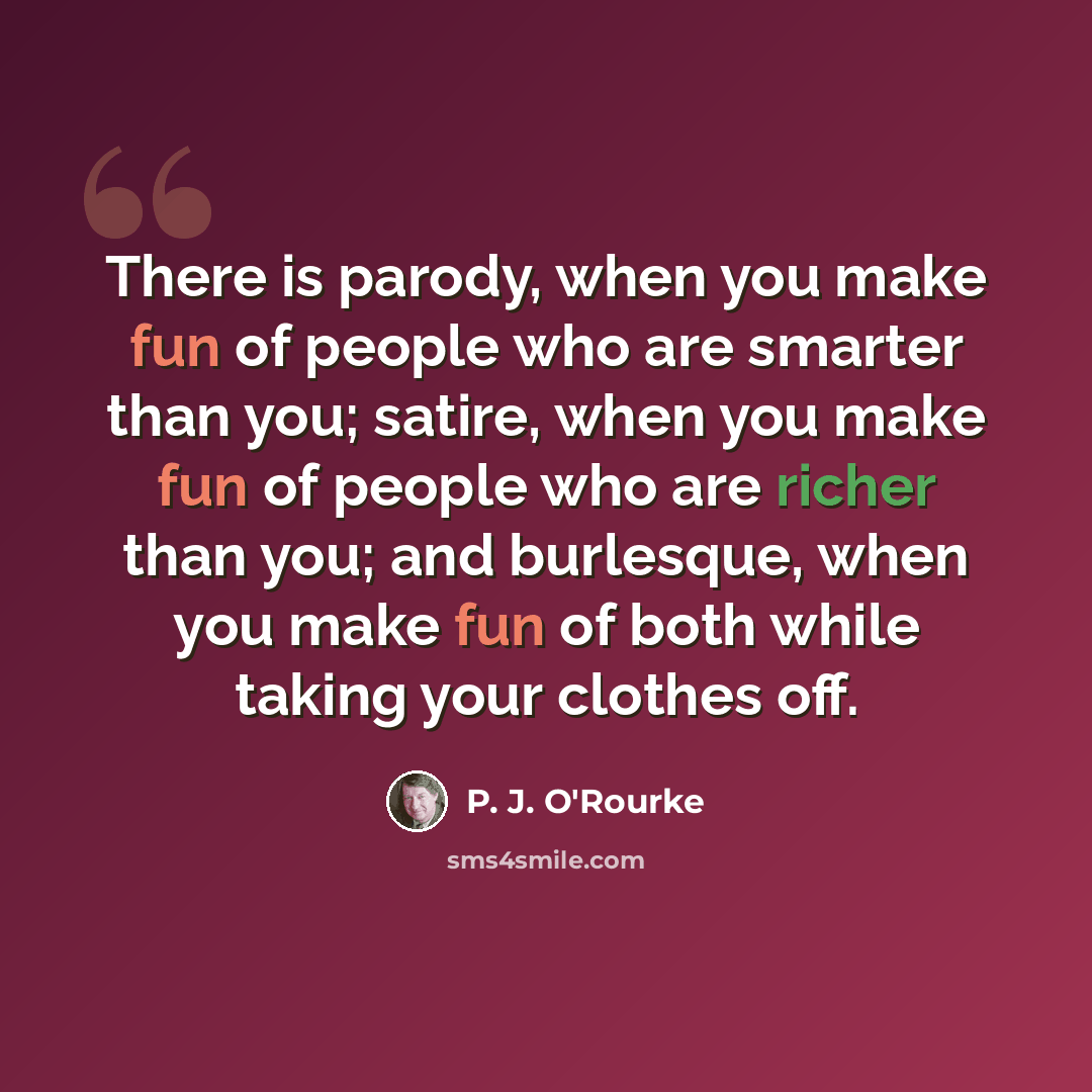 “There is parody, when you make fun of people who are smarter than you; satire, when you make fun of people who are richer than you; and burlesque, when you make fun of both while taking your clothes off.” quote by P. J. O'Rourke