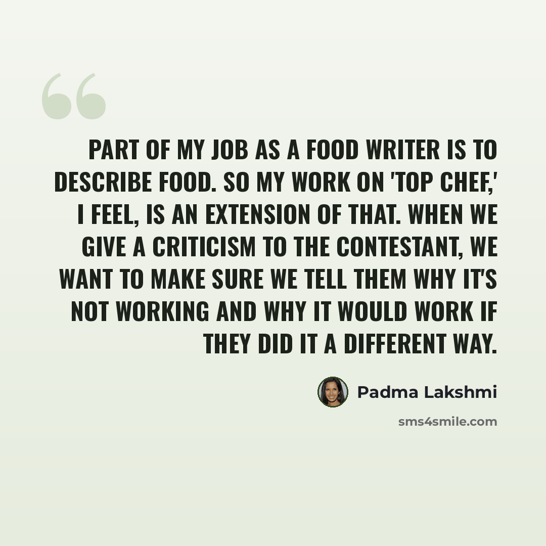 “Part of my job as a food writer is to describe food. So my work on 'Top Chef,' I feel, is an extension of that. When we give a criticism to the contestant, we want to make sure we tell them why it's not working and why it would work if they did it a different way.” quote by Padma Lakshmi