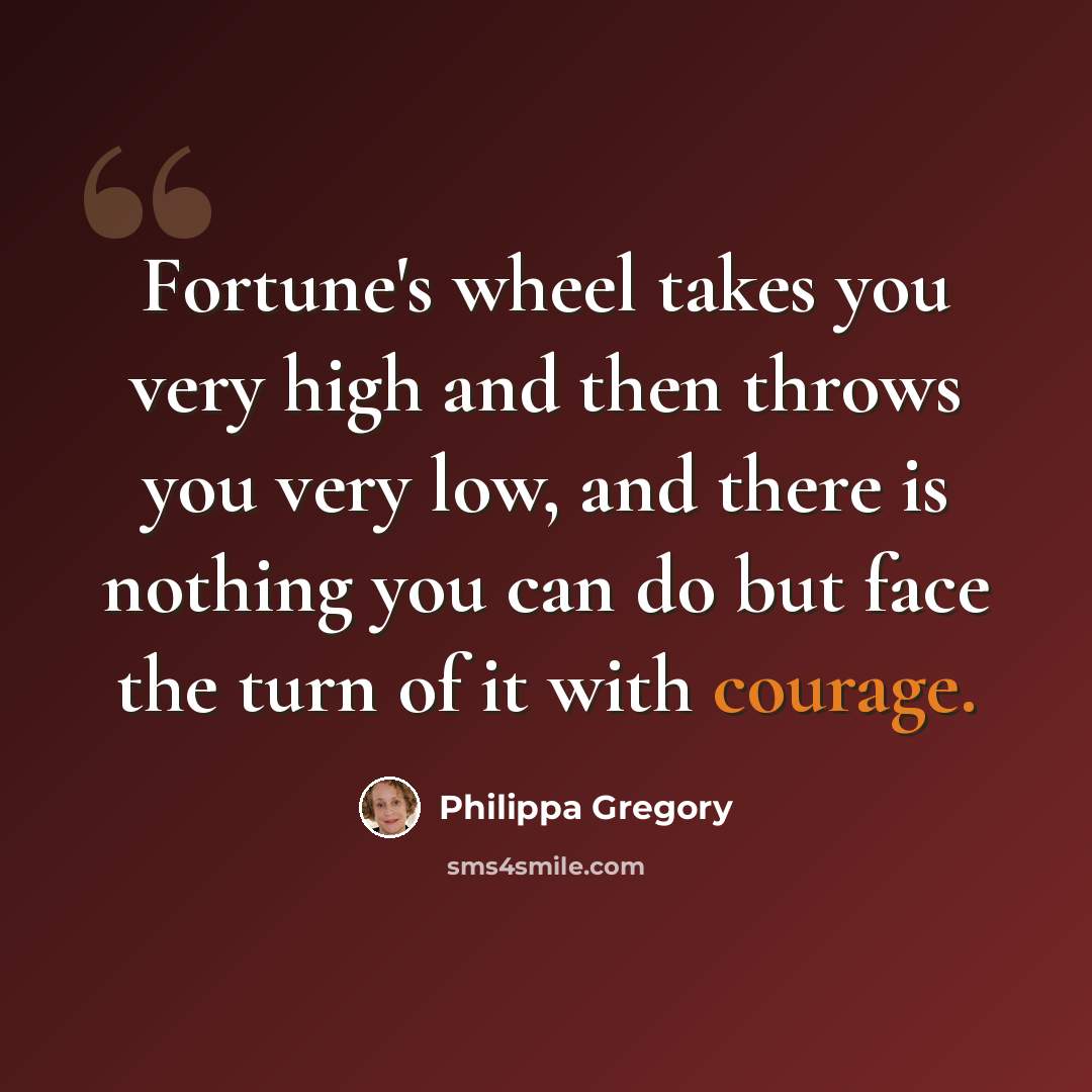 “Fortune's wheel takes you very high and then throws you very low, and there is nothing you can do but face the turn of it with courage.” quote by Philippa Gregory