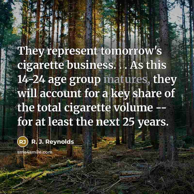 “They represent tomorrow's cigarette business. . . As this 14-24 age group matures, they will account for a key share of the total cigarette volume -- for at least the next 25 years.” quote by R. J. Reynolds
