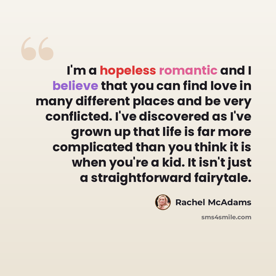 “I'm a hopeless romantic and I believe that you can find love in many different places and be very conflicted. I've discovered as I've grown up that life is far more complicated than you think it is when you're a kid. It isn't just a straightforward fairytale.” quote by Rachel McAdams