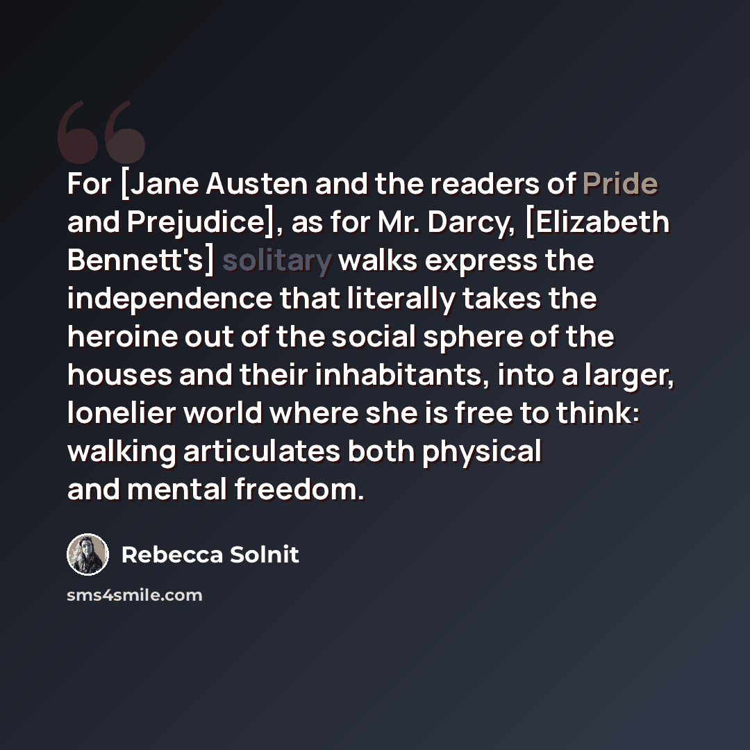 “For [Jane Austen and the readers of Pride and Prejudice], as for Mr. Darcy, [Elizabeth Bennett's] solitary walks express the independence that literally takes the heroine out of the social sphere of the houses and their inhabitants, into a larger, lonelier world where she is free to think: walking…” quote by Rebecca Solnit