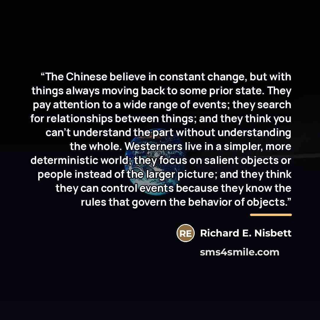 “‎The Chinese believe in constant change, but with things always moving back to some prior state. They pay attention to a wide range of events; they search for relationships between things; and they think you can't understand the part without understanding the whole. Westerners live in a simpler…” quote by Richard E. Nisbett