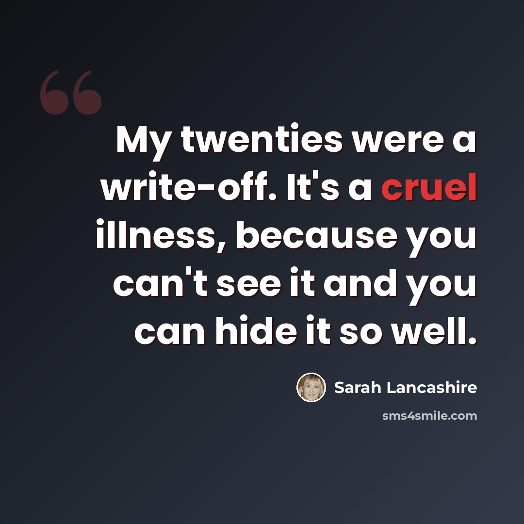“My twenties were a write-off. It's a cruel illness, because you can't see it and you can hide it so well.” quote by Sarah Lancashire