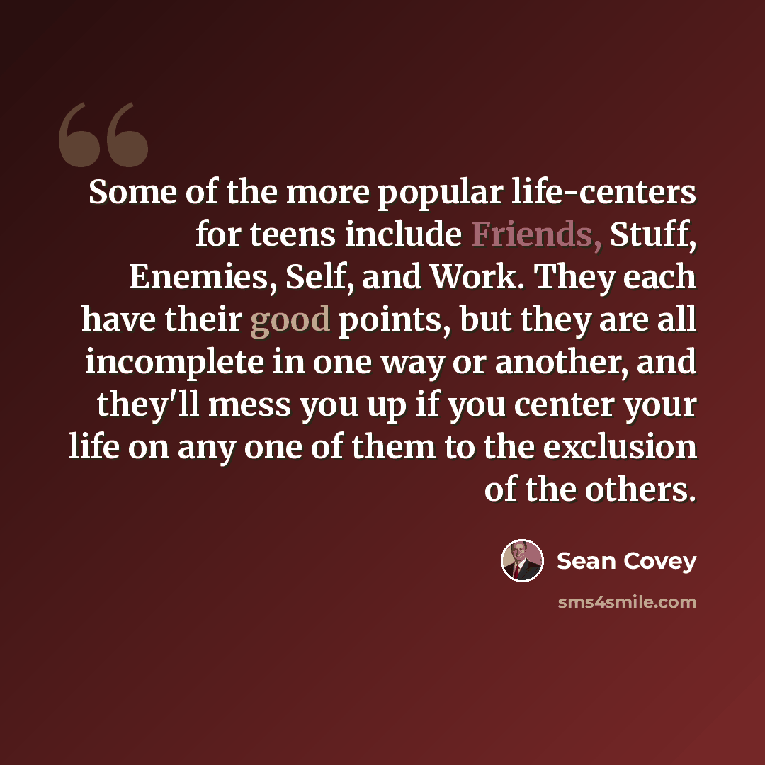 “Some of the more popular life-centers for teens include Friends, Stuff, Enemies, Self, and Work. They each have their good points, but they are all incomplete in one way or another, and they'll mess you up if you center your life on any one of them to the exclusion of the others.” quote by Sean Covey
