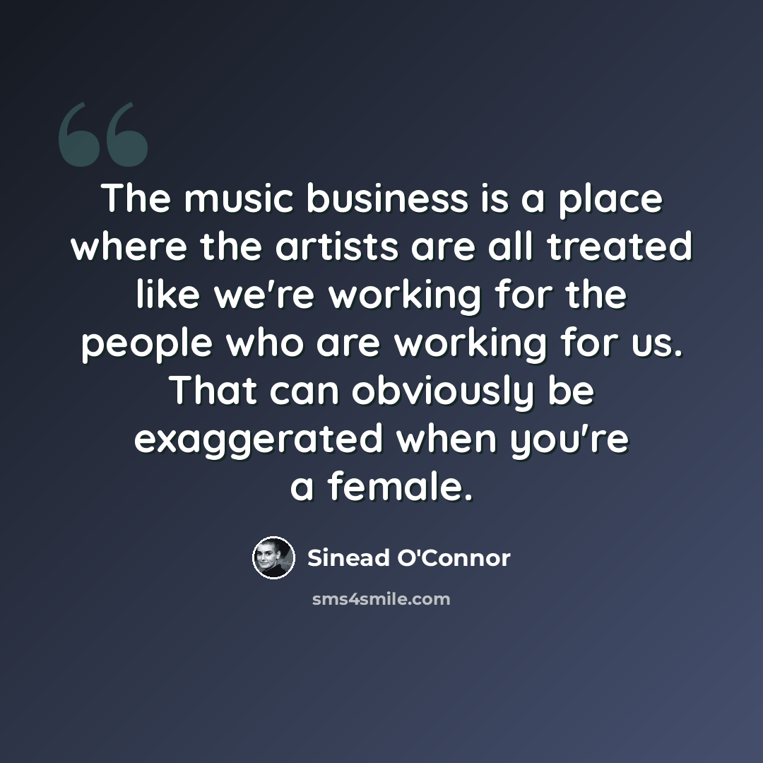 “The music business is a place where the artists are all treated like we're working for the people who are working for us. That can obviously be exaggerated when you're a female.” quote by Sinead O'Connor