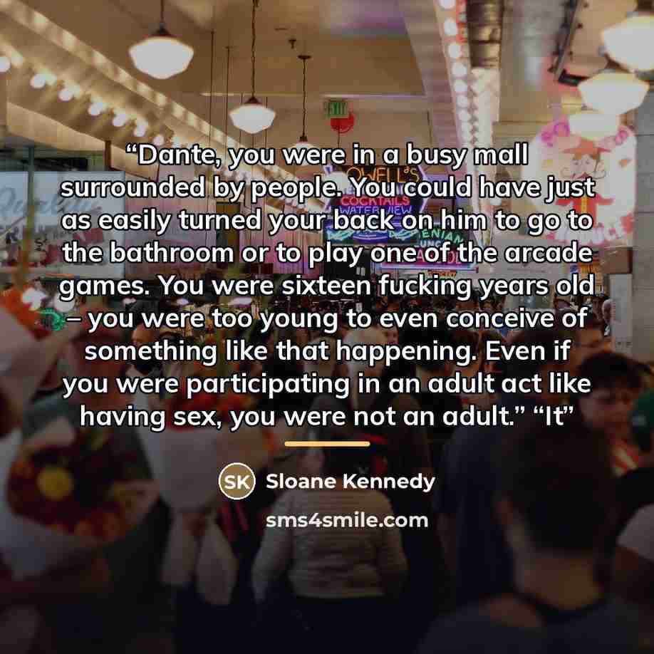 “Dante, you were in a busy mall surrounded by people. You could have just as easily turned your back on him to go to the bathroom or to play one of the arcade games. You were sixteen fucking years old – you were too young to even conceive of something like that happening. Even if you were…” quote by Sloane Kennedy
