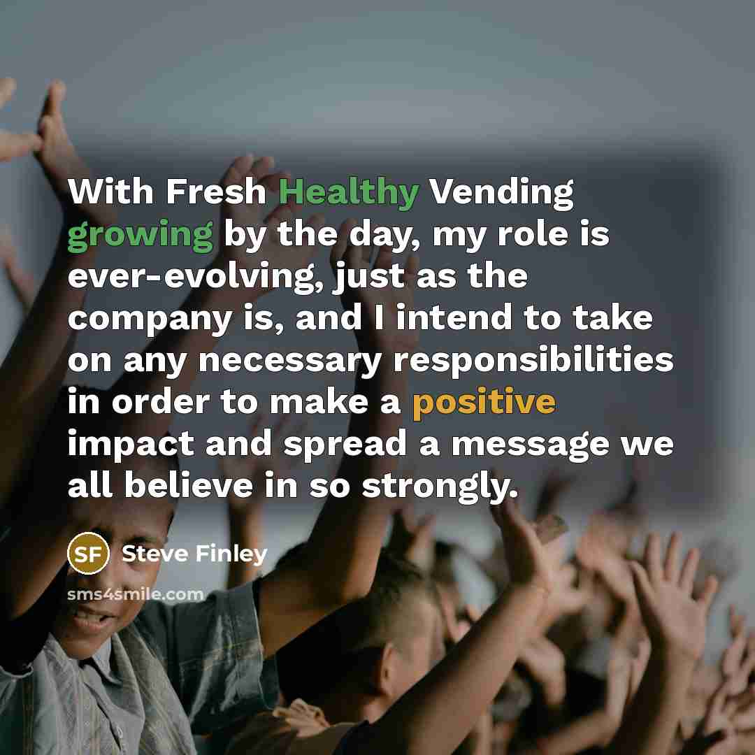 “With Fresh Healthy Vending growing by the day, my role is ever-evolving, just as the company is, and I intend to take on any necessary responsibilities in order to make a positive impact and spread a message we all believe in so strongly.” quote by Steve Finley
