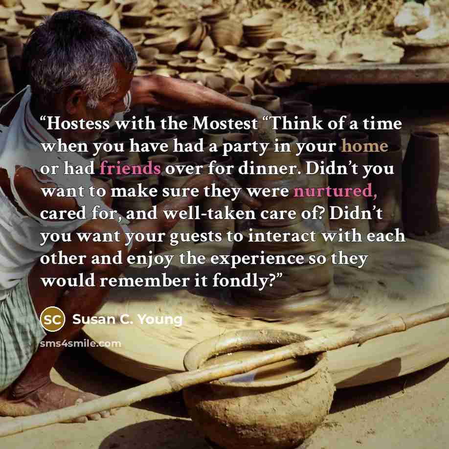 “Hostess with the Mostest “Think of a time when you have had a party in your home or had friends over for dinner. Didn’t you want to make sure they were nurtured, cared for, and well-taken care of? Didn’t you want your guests to interact with each other and enjoy the experience so they would…” quote by Susan C. Young