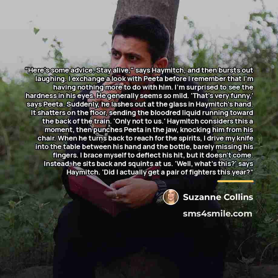 “Here's some advice. Stay alive," says Haymitch, and then bursts out laughing. I exchange a look with Peeta before I remember that I'm having nothing more to do with him. I'm surprised to see the hardness in his eyes. He generally seems so mild. 'That's very funny,' says Peeta. Suddenly, he lashes…” quote by Suzanne Collins