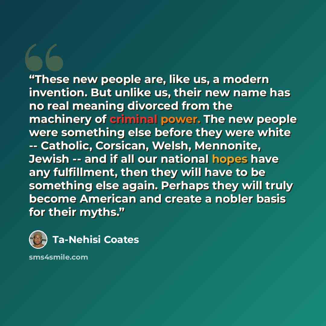 “These new people are, like us, a modern invention. But unlike us, their new name has no real meaning divorced from the machinery of criminal power. The new people were something else before they were white -- Catholic, Corsican, Welsh, Mennonite, Jewish -- and if all our national hopes have any…” quote by Ta-Nehisi Coates