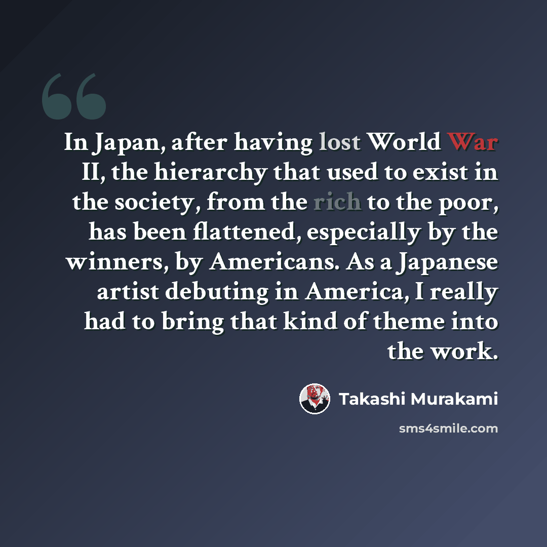 “In Japan, after having lost World War II, the hierarchy that used to exist in the society, from the rich to the poor, has been flattened, especially by the winners, by Americans. As a Japanese artist debuting in America, I really had to bring that kind of theme into the work.” quote by Takashi Murakami