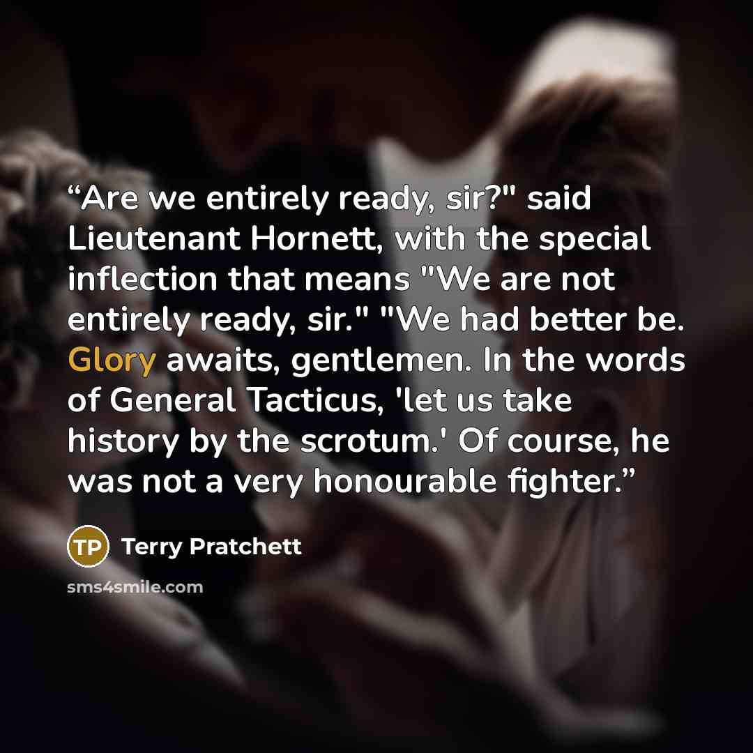 “Are we entirely ready, sir?" said Lieutenant Hornett, with the special inflection that means "We are not entirely ready, sir." "We had better be. Glory awaits, gentlemen. In the words of General Tacticus, 'let us take history by the scrotum.' Of course, he was not a very honourable fighter.” quote by Terry Pratchett