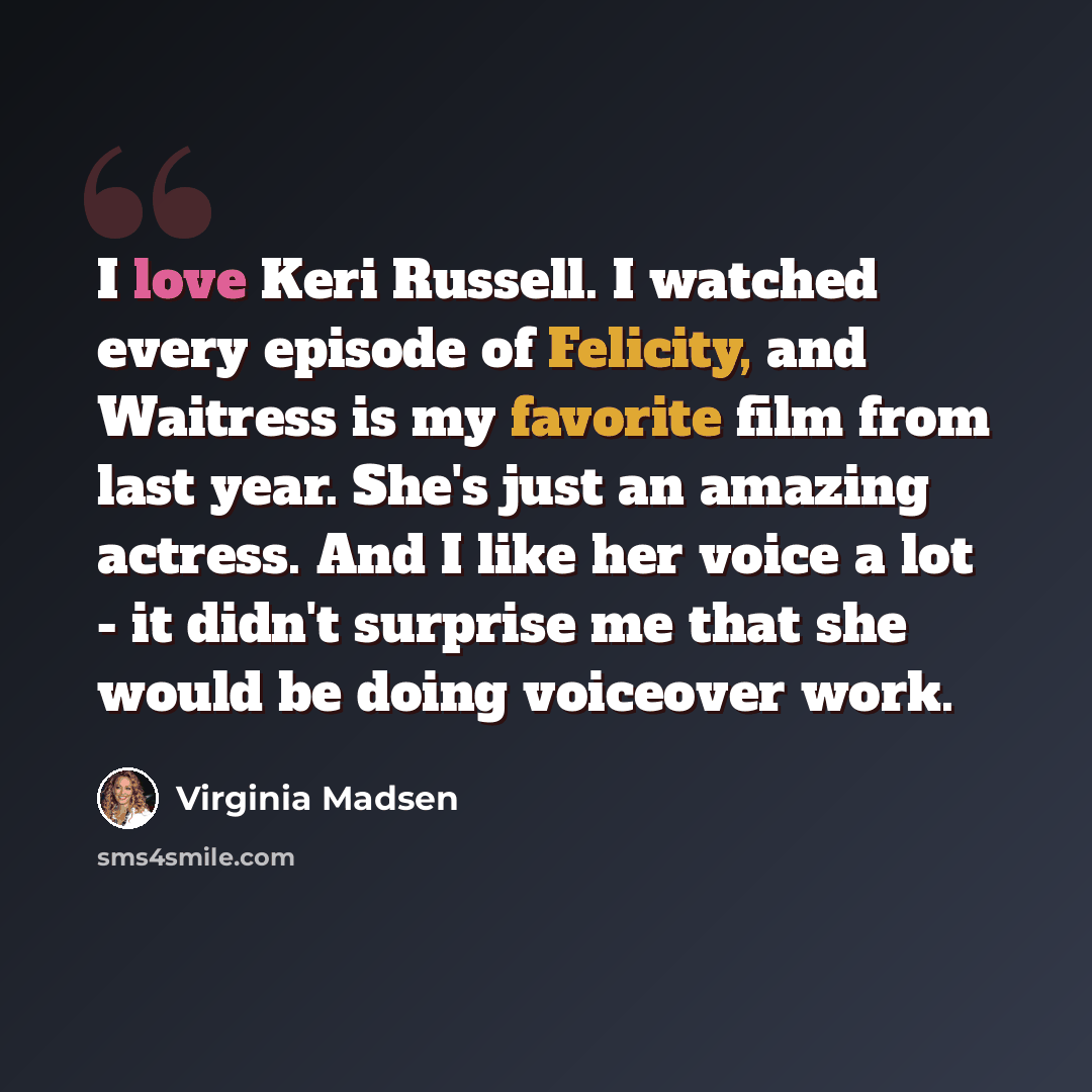 “I love Keri Russell. I watched every episode of Felicity, and Waitress is my favorite film from last year. She's just an amazing actress. And I like her voice a lot - it didn't surprise me that she would be doing voiceover work.” quote by Virginia Madsen
