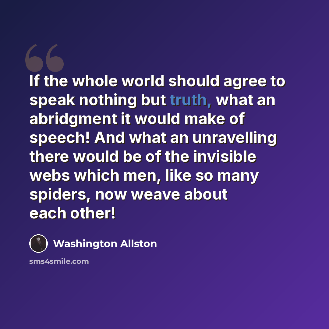 “If the whole world should agree to speak nothing but truth, what an abridgment it would make of speech! And what an unravelling there would be of the invisible webs which men, like so many spiders, now weave about each other!” quote by Washington Allston