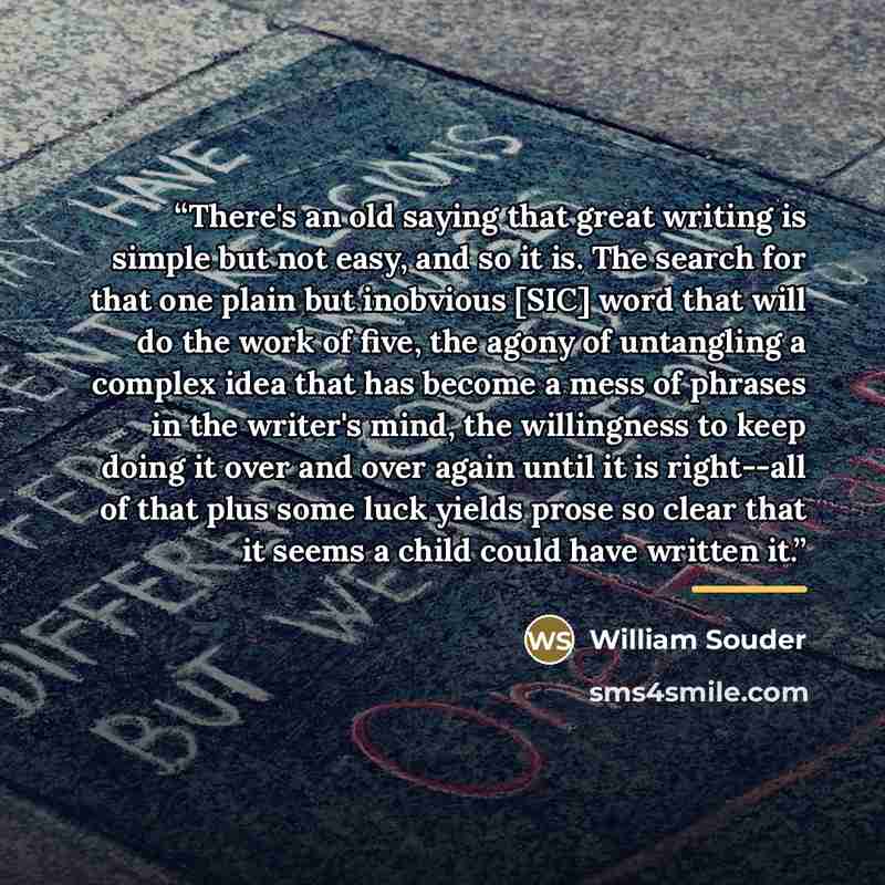 “There's an old saying that great writing is simple but not easy, and so it is. The search for that one plain but inobvious [SIC] word that will do the work of five, the agony of untangling a complex idea that has become a mess of phrases in the writer's mind, the willingness to keep doing it over…” quote by William Souder