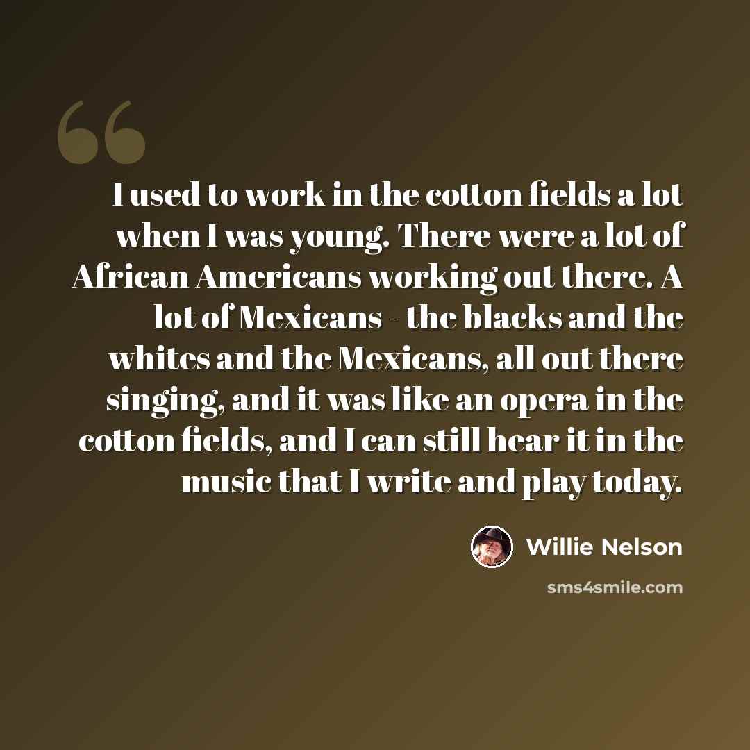 “I used to work in the cotton fields a lot when I was young. There were a lot of African Americans working out there. A lot of Mexicans - the blacks and the whites and the Mexicans, all out there singing, and it was like an opera in the cotton fields, and I can still hear it in the music that I…” quote by Willie Nelson