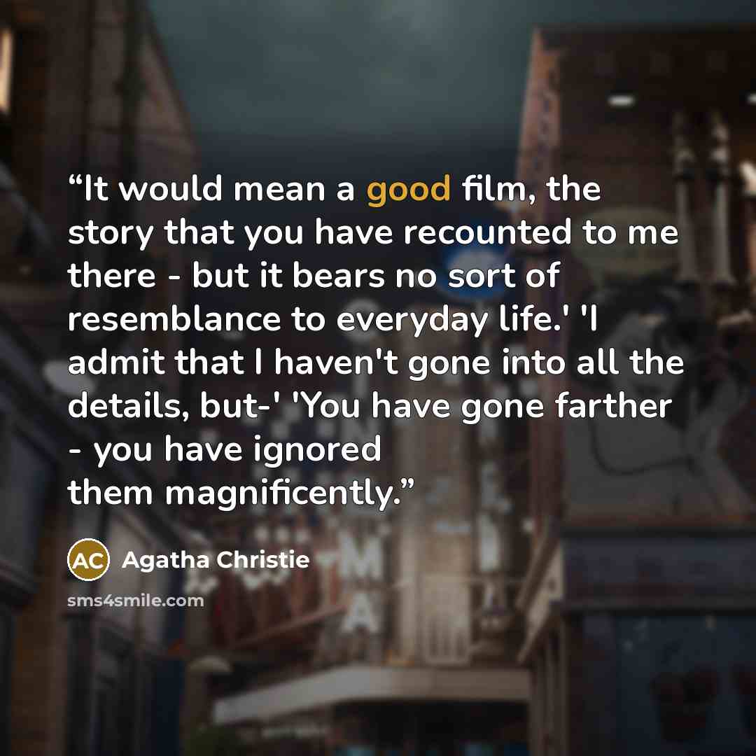 “It would mean a good film, the story that you have recounted to me there - but it bears no sort of resemblance to everyday life.' 'I admit that I haven't gone into all the details, but-' 'You have gone farther - you have ignored them magnificently.” quote by Agatha Christie