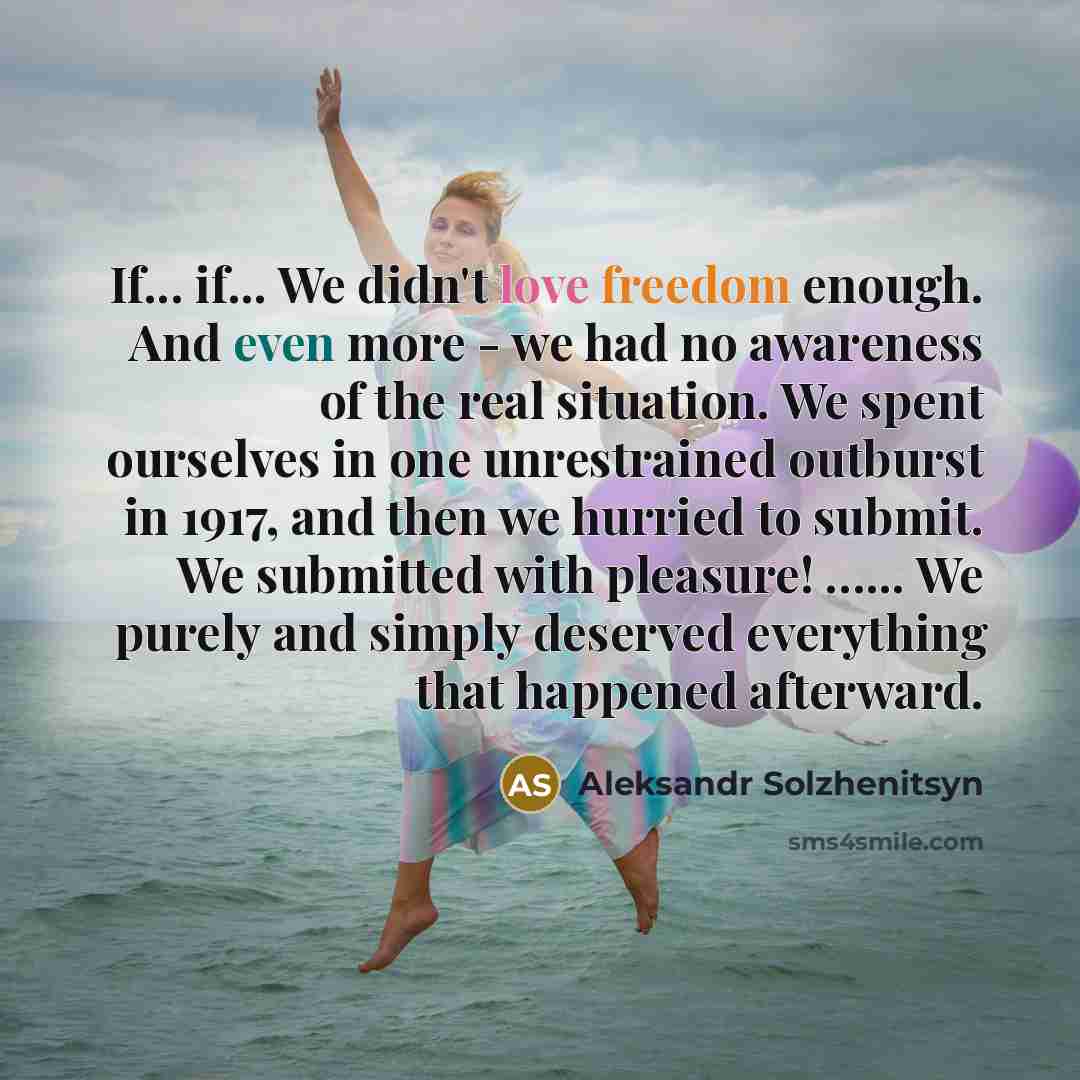 “If... if... We didn't love freedom enough. And even more - we had no awareness of the real situation. We spent ourselves in one unrestrained outburst in 1917, and then we hurried to submit. We submitted with pleasure! …... We purely and simply deserved everything that happened afterward.” quote by Aleksandr Solzhenitsyn