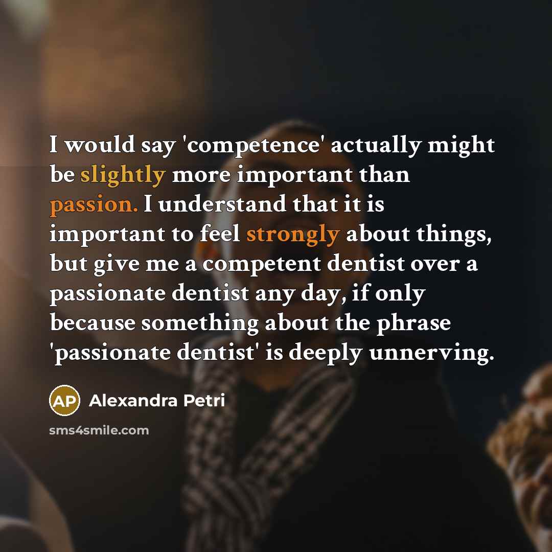 “I would say 'competence' actually might be slightly more important than passion. I understand that it is important to feel strongly about things, but give me a competent dentist over a passionate dentist any day, if only because something about the phrase 'passionate dentist' is deeply unnerving.” quote by Alexandra Petri