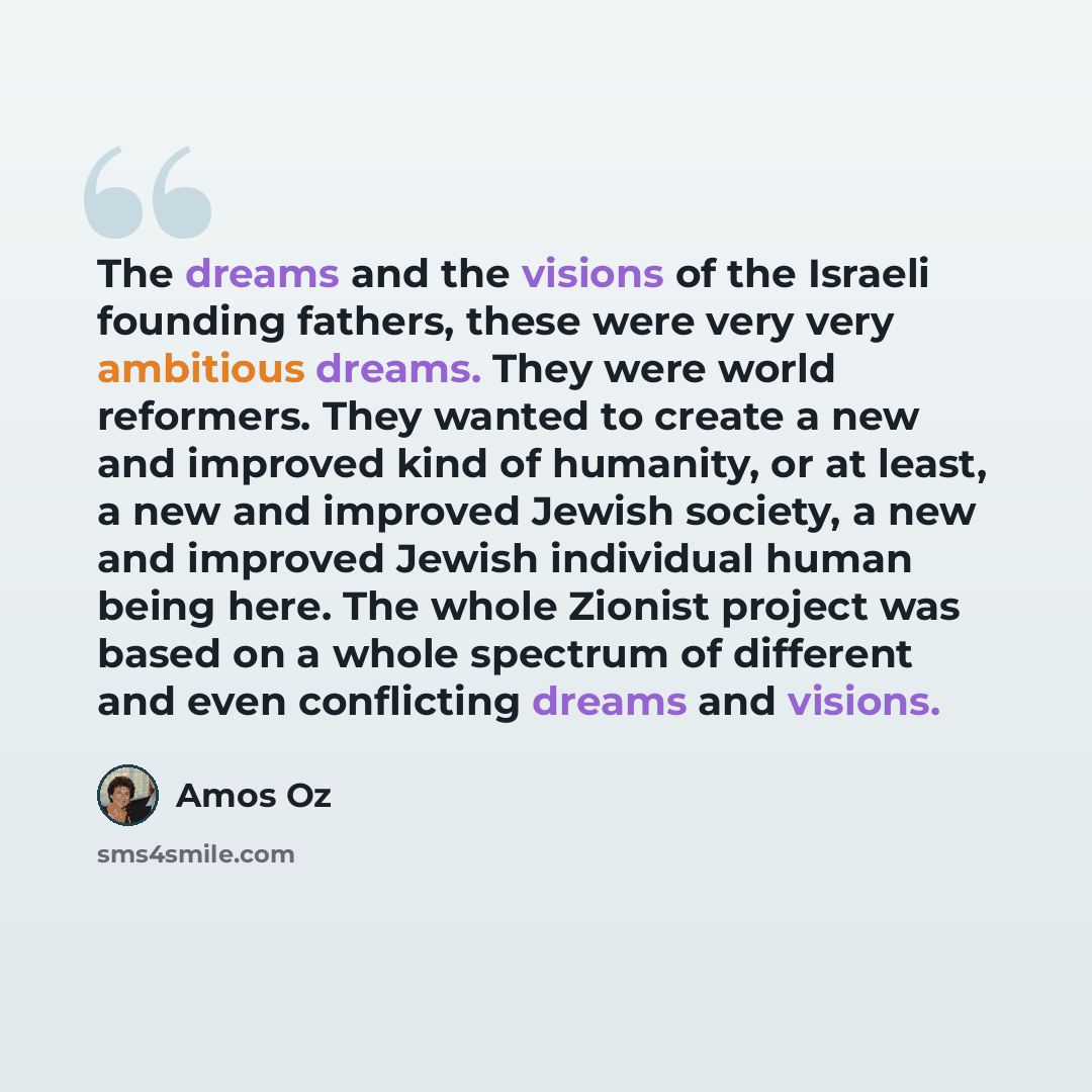 “The dreams and the visions of the Israeli founding fathers, these were very very ambitious dreams. They were world reformers. They wanted to create a new and improved kind of humanity, or at least, a new and improved Jewish society, a new and improved Jewish individual human being here. The whole…” quote by Amos Oz