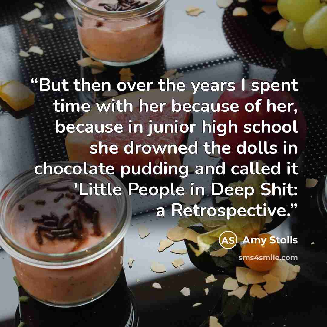“But then over the years I spent time with her because of her, because in junior high school she drowned the dolls in chocolate pudding and called it 'Little People in Deep Shit: a Retrospective.” quote by Amy Stolls