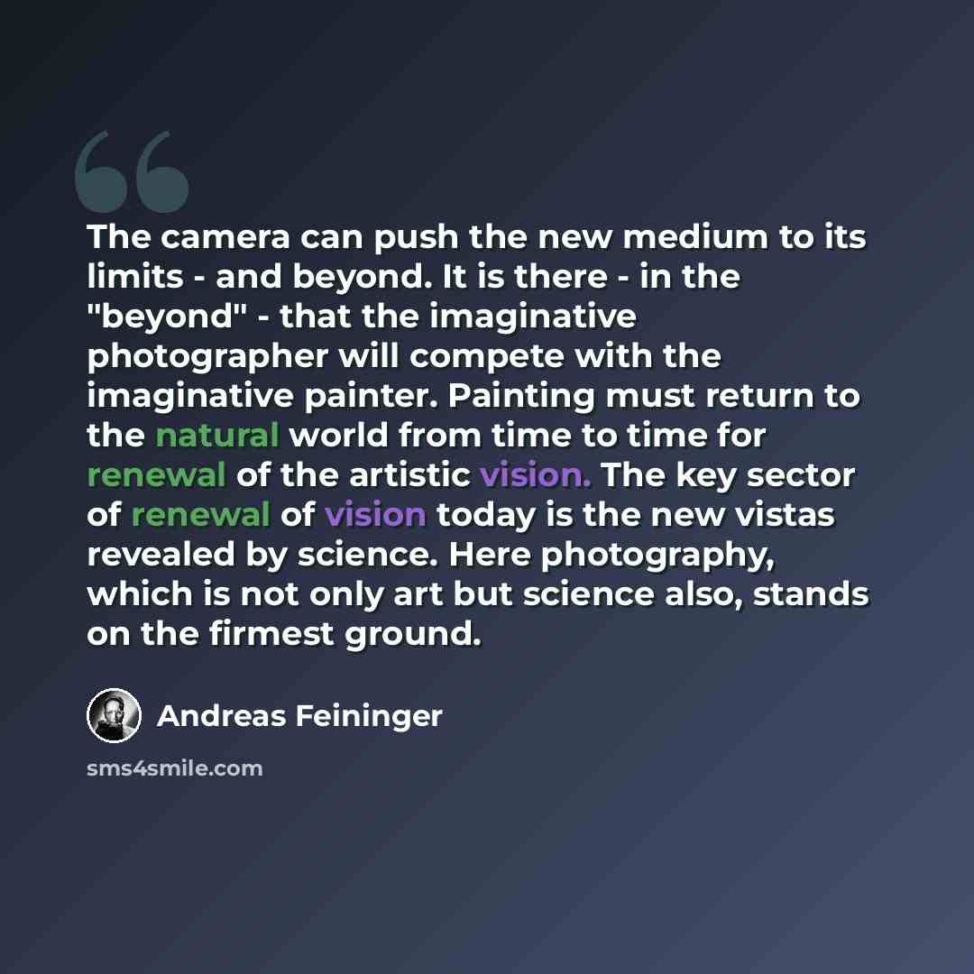 “The camera can push the new medium to its limits - and beyond. It is there - in the "beyond" - that the imaginative photographer will compete with the imaginative painter. Painting must return to the natural world from time to time for renewal of the artistic vision. The key sector of renewal of…” quote by Andreas Feininger