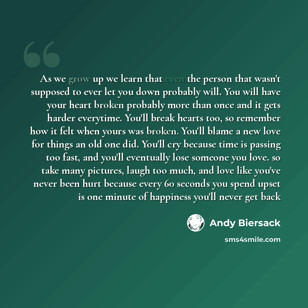 “As we grow up we learn that even the person that wasn't supposed to ever let you down probably will. You will have your heart broken probably more than once and it gets harder everytime. You'll break hearts too, so remember how it felt when yours was broken. You'll blame a new love for things an…” quote by Andy Biersack