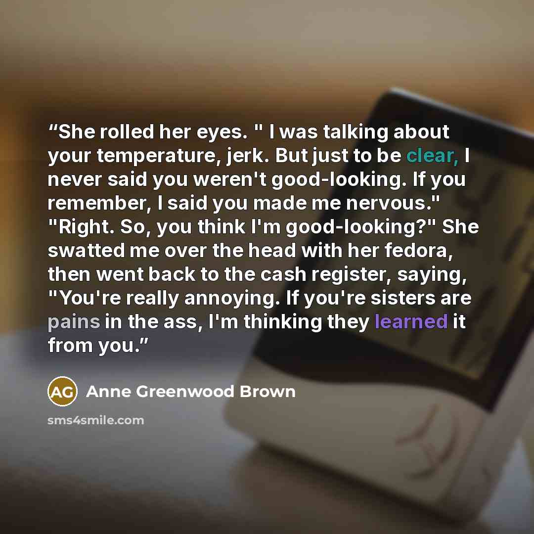 “She rolled her eyes. " I was talking about your temperature, jerk. But just to be clear, I never said you weren't good-looking. If you remember, I said you made me nervous." "Right. So, you think I'm good-looking?" She swatted me over the head with her fedora, then went back to the cash register…” quote by Anne Greenwood Brown