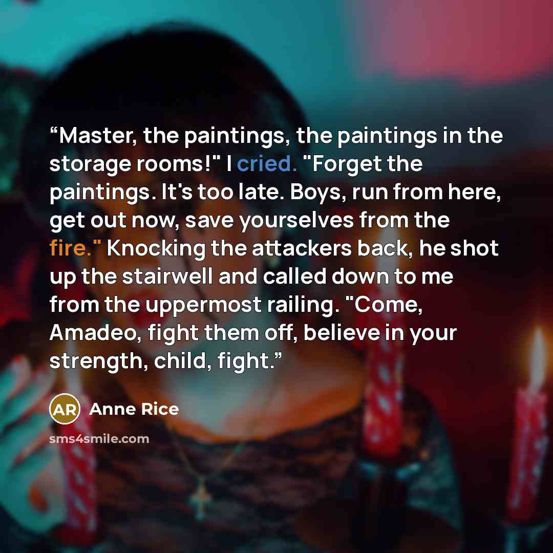 “Master, the paintings, the paintings in the storage rooms!" I cried. "Forget the paintings. It's too late. Boys, run from here, get out now, save yourselves from the fire." Knocking the attackers back, he shot up the stairwell and called down to me from the uppermost railing. "Come, Amadeo, fight…” quote by Anne Rice