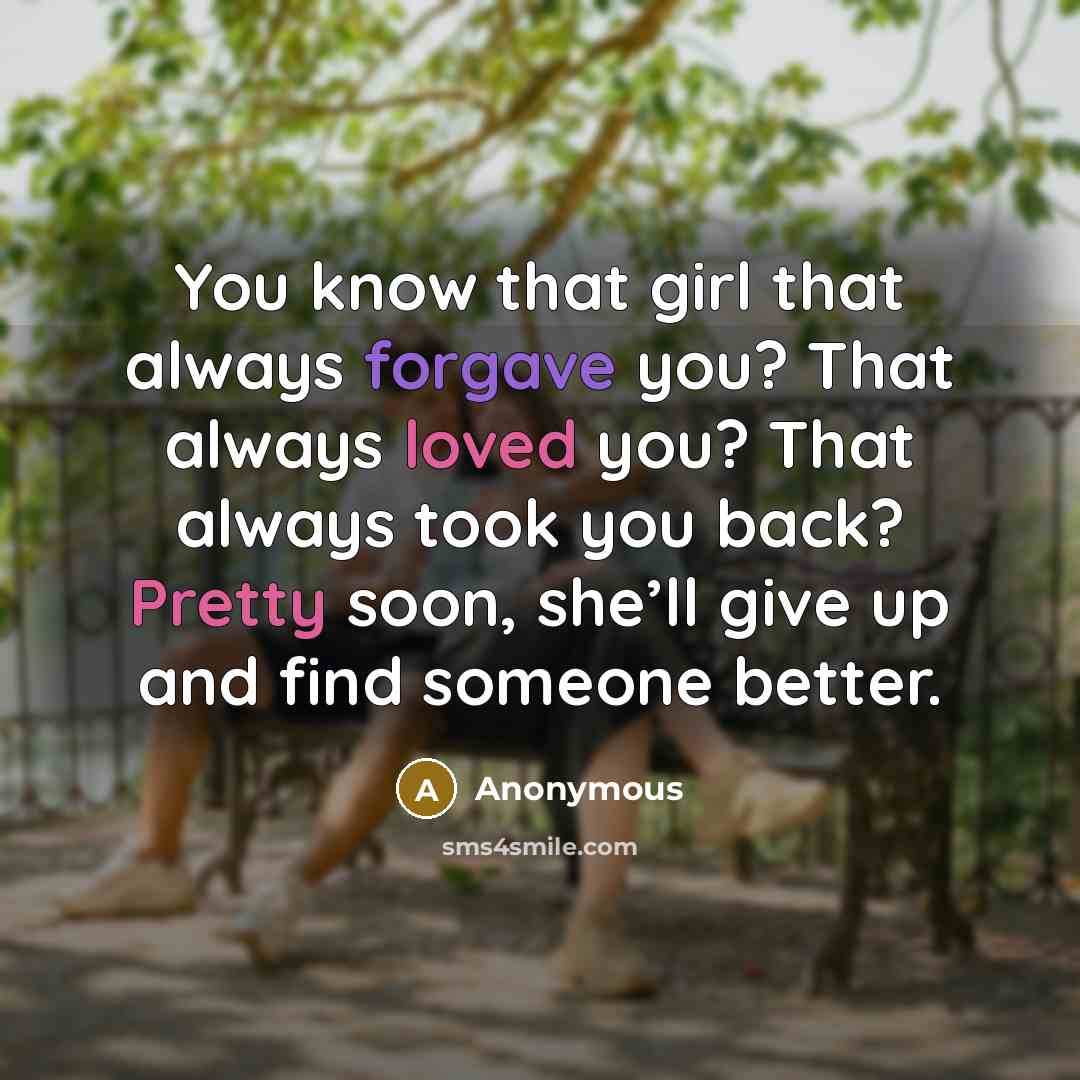 “You know that girl that always forgave you? That always loved you? That always took you back? Pretty soon, she’ll give up and find someone better.” quote by Anonymous
