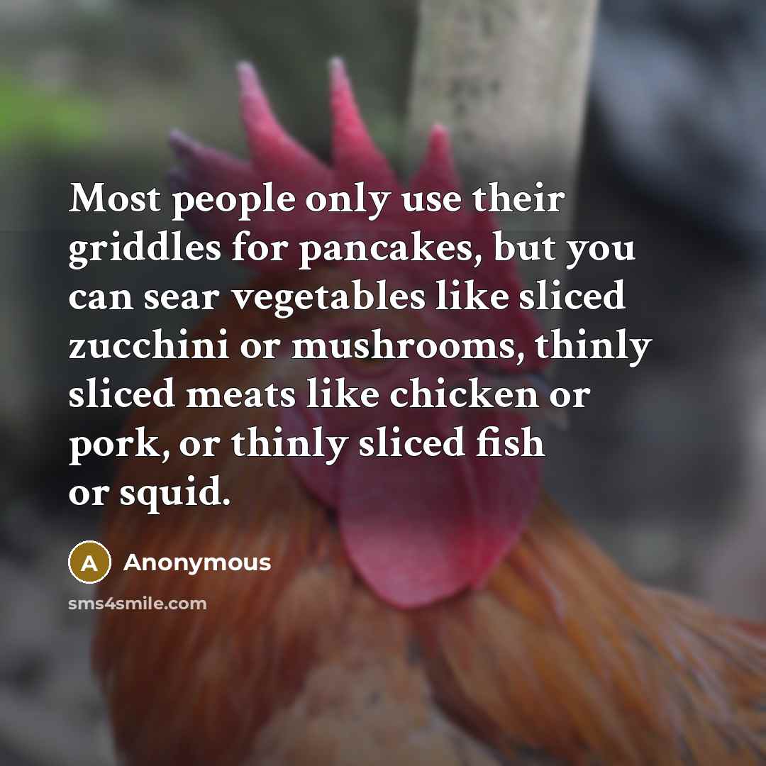 “Most people only use their griddles for pancakes, but you can sear vegetables like sliced zucchini or mushrooms, thinly sliced meats like chicken or pork, or thinly sliced fish or squid.” quote by Anonymous