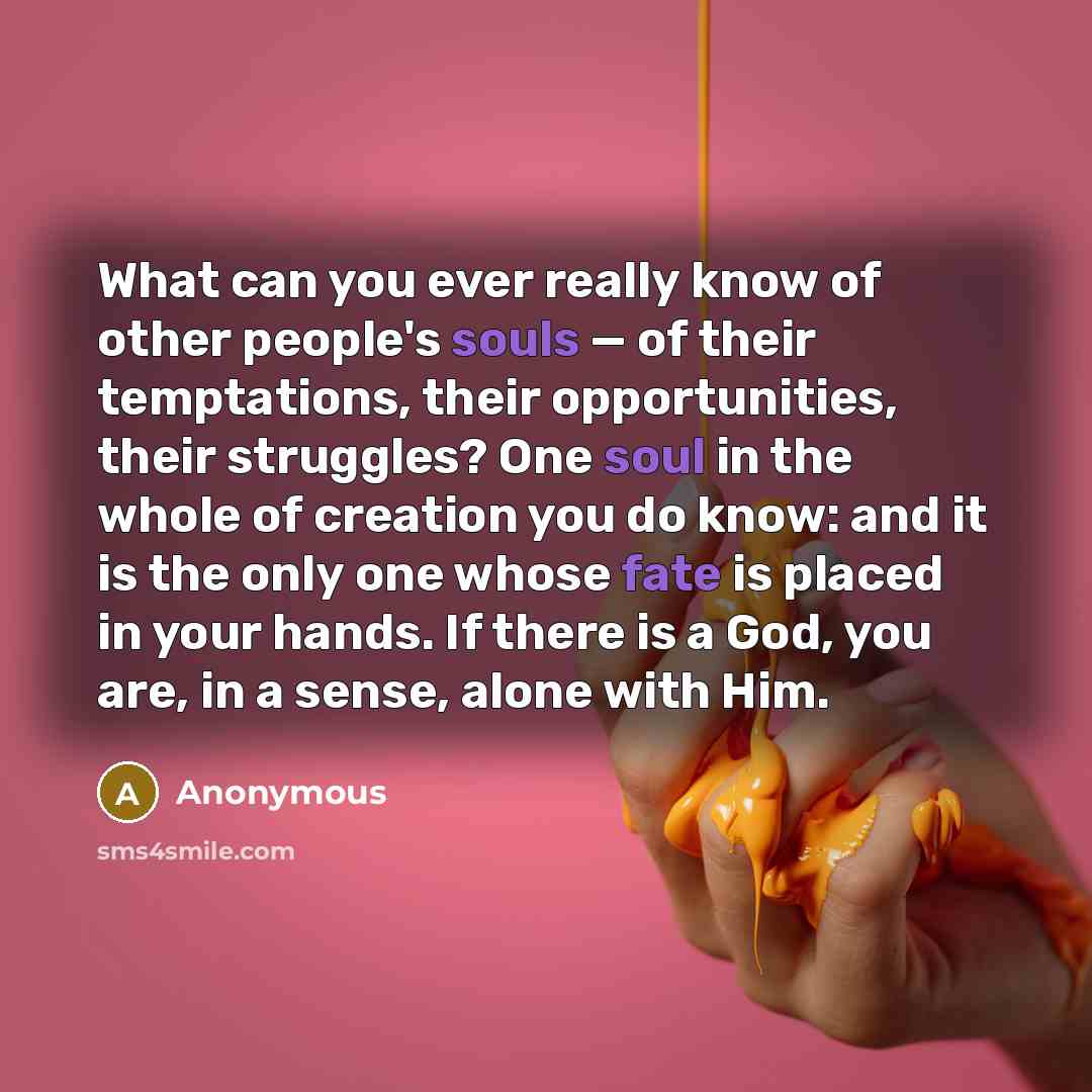 “What can you ever really know of other people's souls — of their temptations, their opportunities, their struggles? One soul in the whole of creation you do know: and it is the only one whose fate is placed in your hands. If there is a God, you are, in a sense, alone with Him.” quote by Anonymous