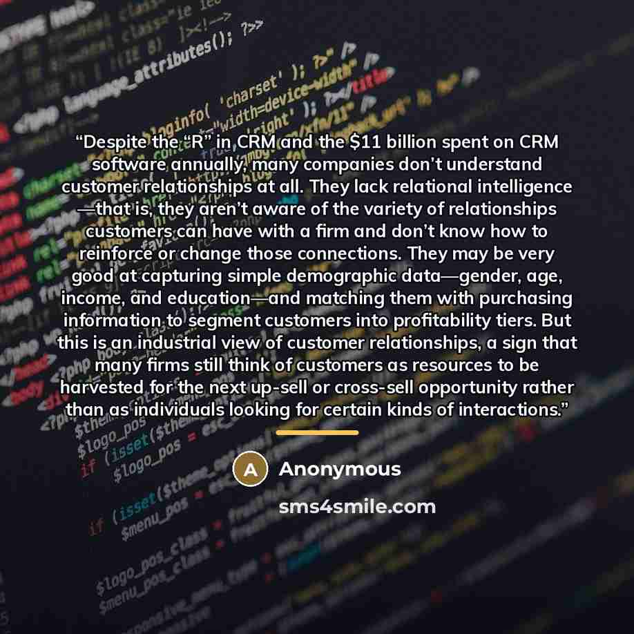 “Despite the “R” in CRM and the $11 billion spent on CRM software annually, many companies don’t understand customer relationships at all. They lack relational intelligence —that is, they aren’t aware of the variety of relationships customers can have with a firm and don’t know how to reinforce or…” quote by Anonymous