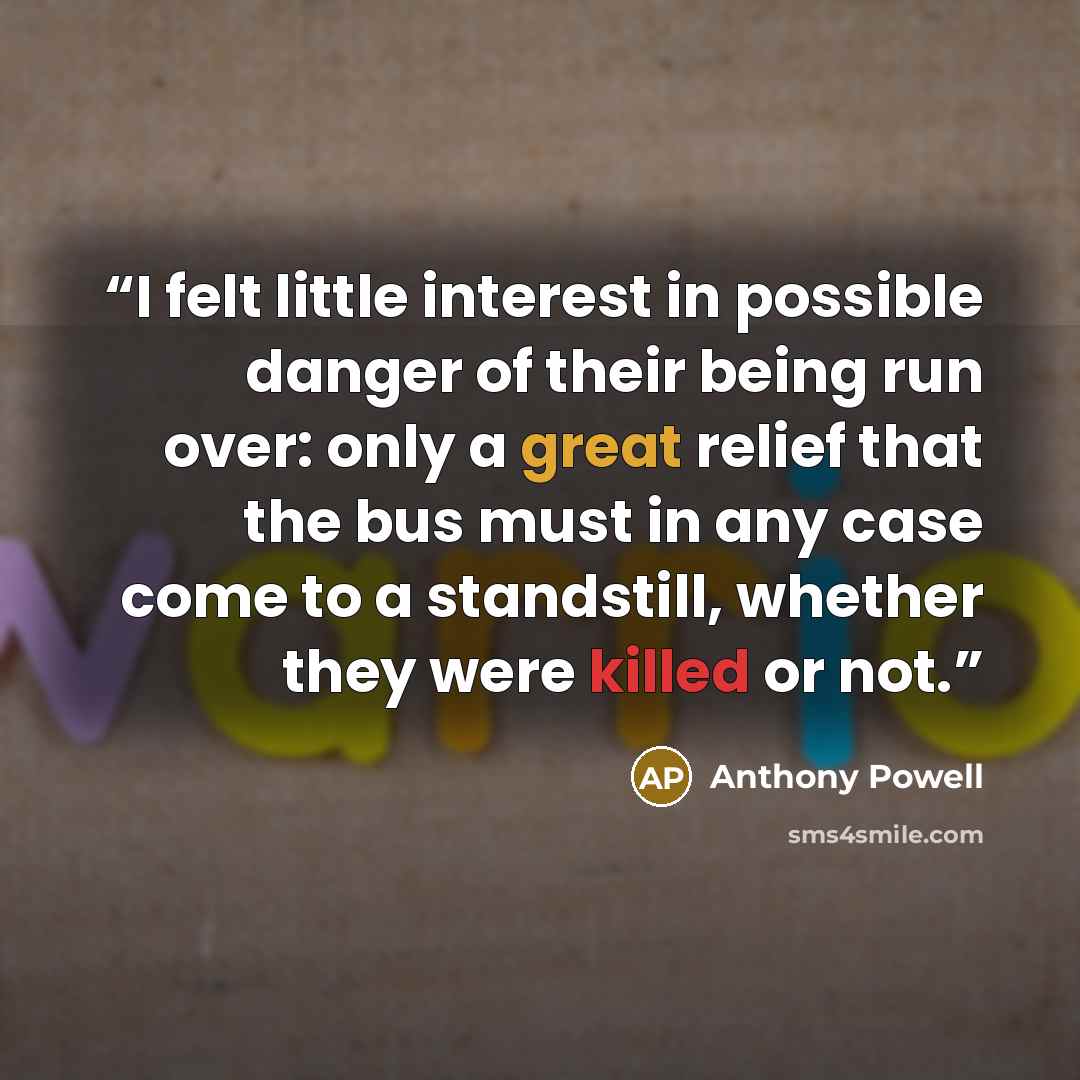 “I felt little interest in possible danger of their being run over: only a great relief that the bus must in any case come to a standstill, whether they were killed or not.” quote by Anthony Powell
