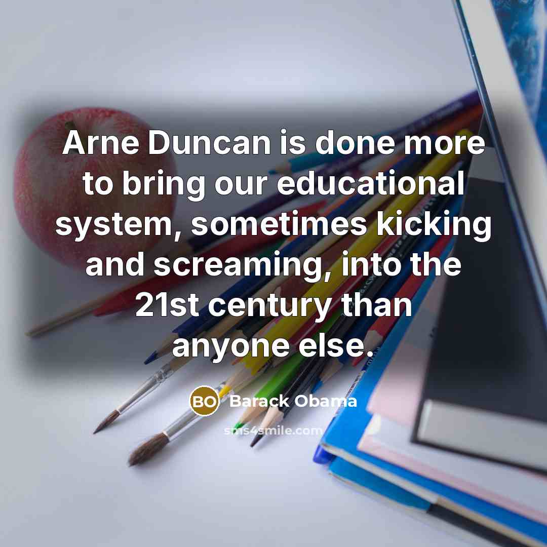 “Arne Duncan is done more to bring our educational system, sometimes kicking and screaming, into the 21st century than anyone else.” quote by Barack Obama