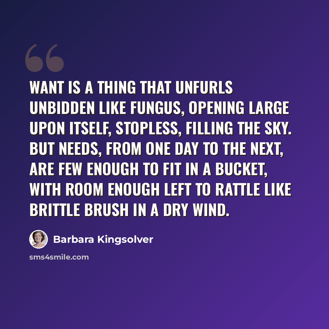 “Want is a thing that unfurls unbidden like fungus, opening large upon itself, stopless, filling the sky. But needs, from one day to the next, are few enough to fit in a bucket, with room enough left to rattle like brittle brush in a dry wind.” quote by Barbara Kingsolver