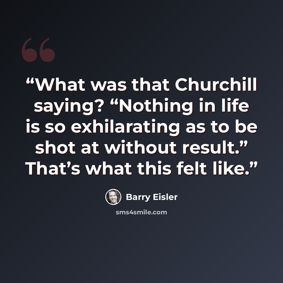 “What was that Churchill saying? “Nothing in life is so exhilarating as to be shot at without result.” That’s what this felt like.” quote by Barry Eisler