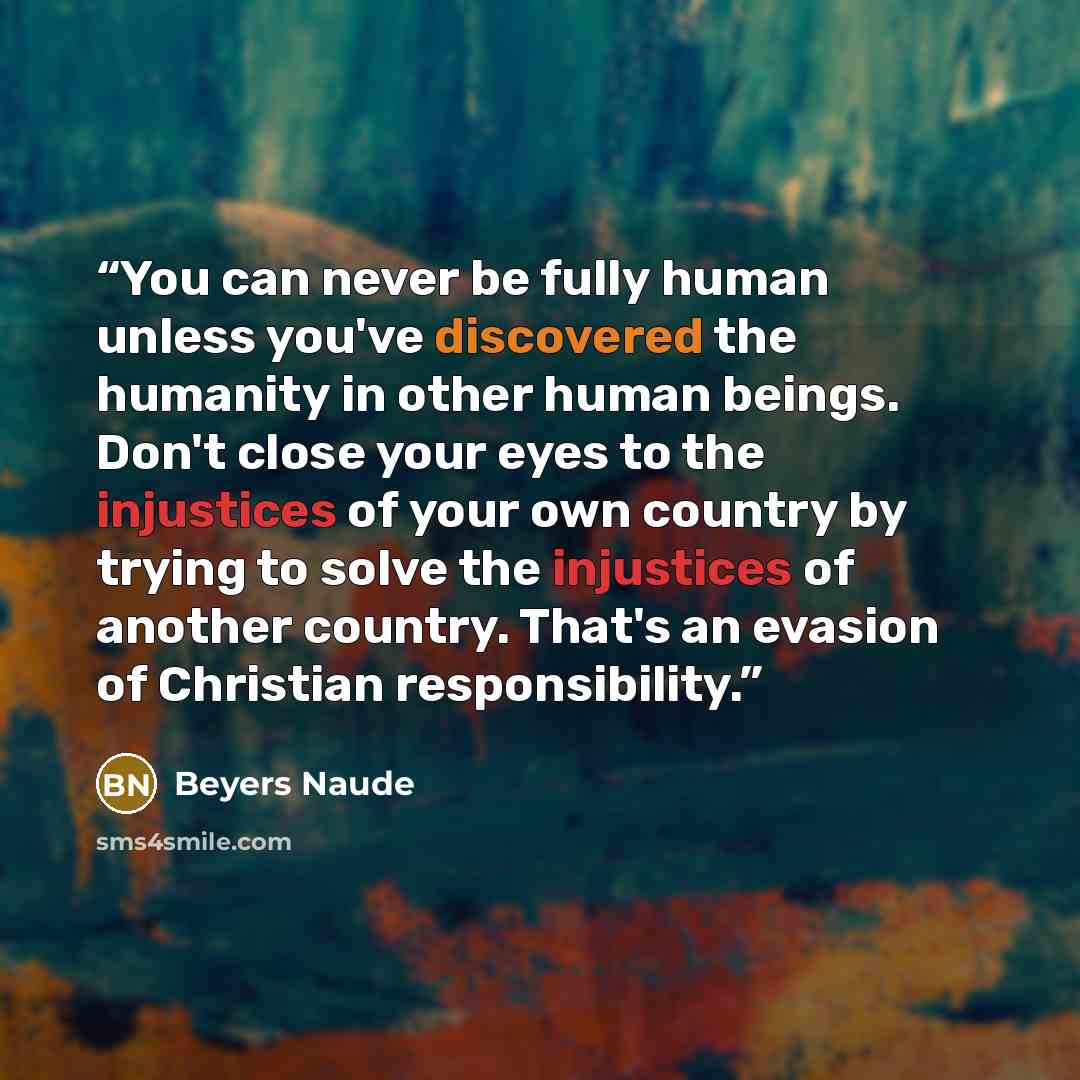 “You can never be fully human unless you've discovered the humanity in other human beings. Don't close your eyes to the injustices of your own country by trying to solve the injustices of another country. That's an evasion of Christian responsibility.” quote by Beyers Naudé