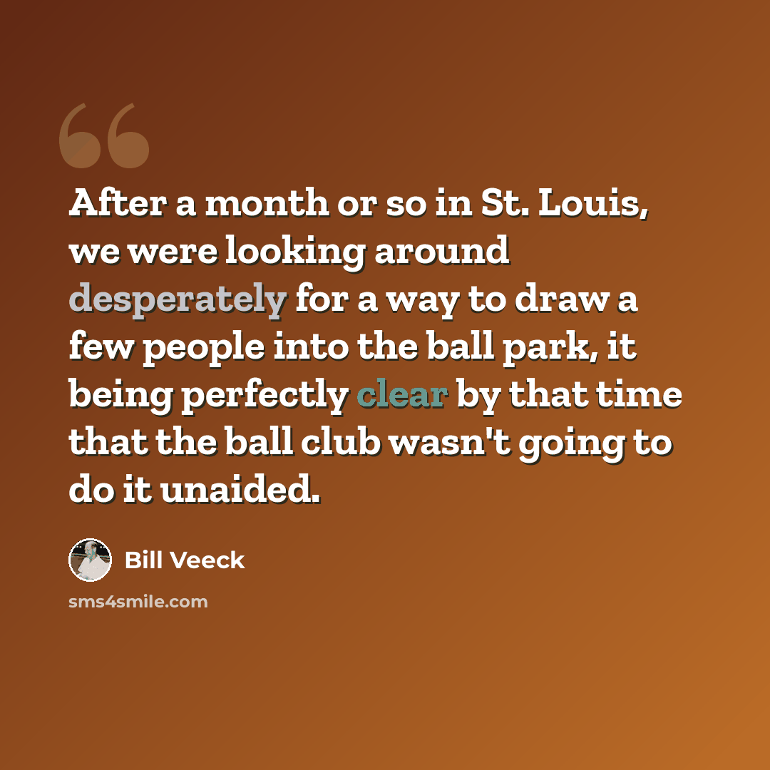 “After a month or so in St. Louis, we were looking around desperately for a way to draw a few people into the ball park, it being perfectly clear by that time that the ball club wasn't going to do it unaided.” quote by Bill Veeck