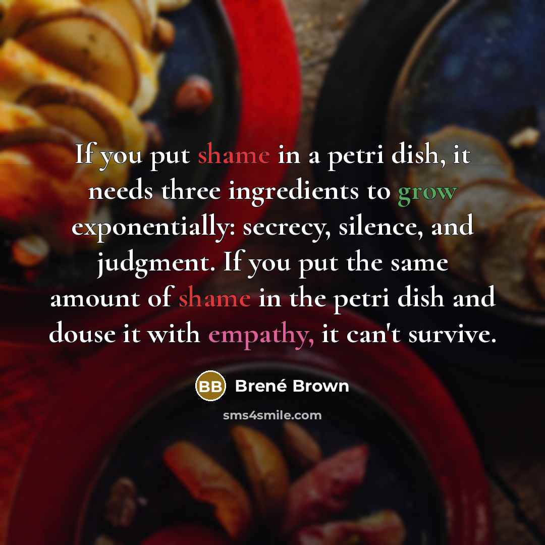 “If you put shame in a petri dish, it needs three ingredients to grow exponentially: secrecy, silence, and judgment. If you put the same amount of shame in the petri dish and douse it with empathy, it can't survive.” quote by Brené Brown
