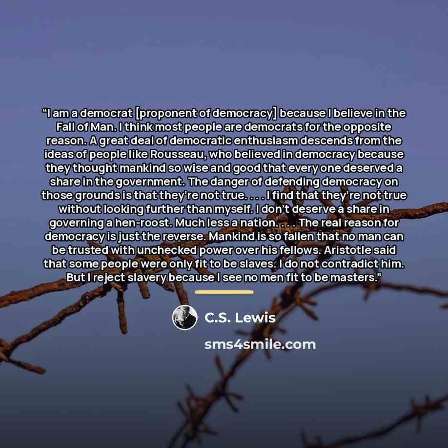 “I am a democrat [proponent of democracy] because I believe in the Fall of Man. I think most people are democrats for the opposite reason. A great deal of democratic enthusiasm descends from the ideas of people like Rousseau, who believed in democracy because they thought mankind so wise and good…” quote by C.S. Lewis
