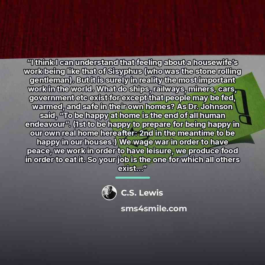 “I think I can understand that feeling about a housewife’s work being like that of Sisyphus (who was the stone rolling gentleman). But it is surely in reality the most important work in the world. What do ships, railways, miners, cars, government etc exist for except that people may be fed, warmed…” quote by C.S. Lewis