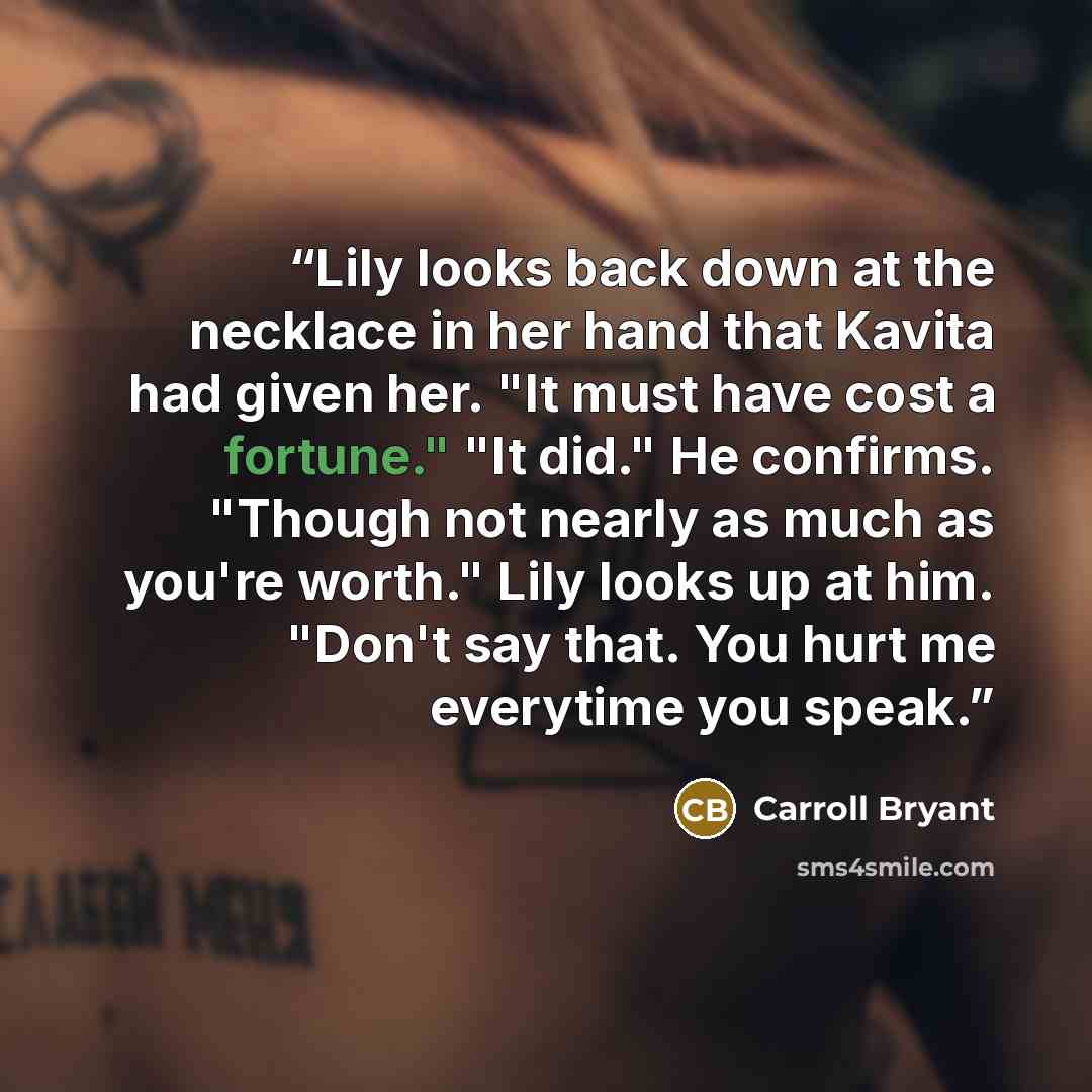 “Lily looks back down at the necklace in her hand that Kavita had given her. "It must have cost a fortune." "It did." He confirms. "Though not nearly as much as you're worth." Lily looks up at him. "Don't say that. You hurt me everytime you speak.” quote by Carroll Bryant