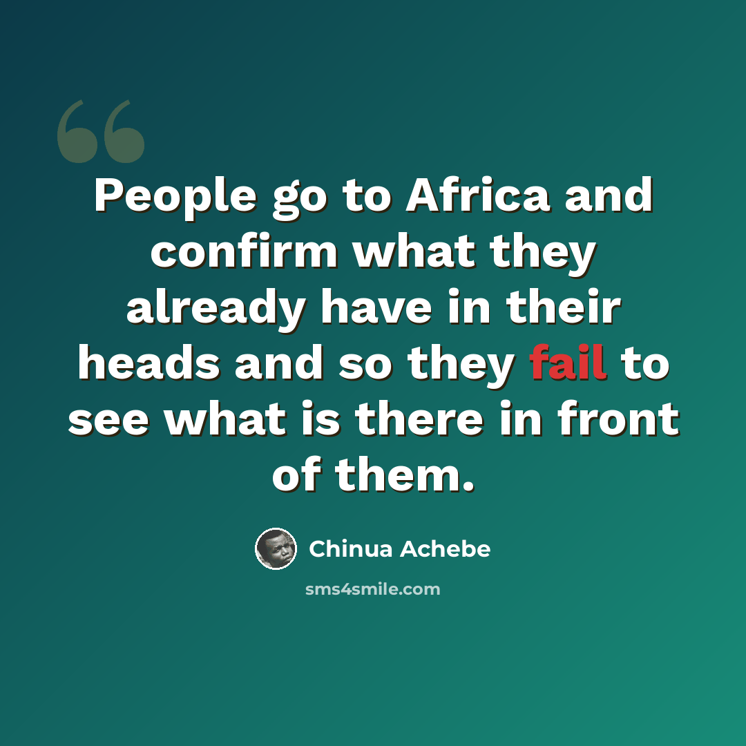 “People go to Africa and confirm what they already have in their heads and so they fail to see what is there in front of them.” quote by Chinua Achebe