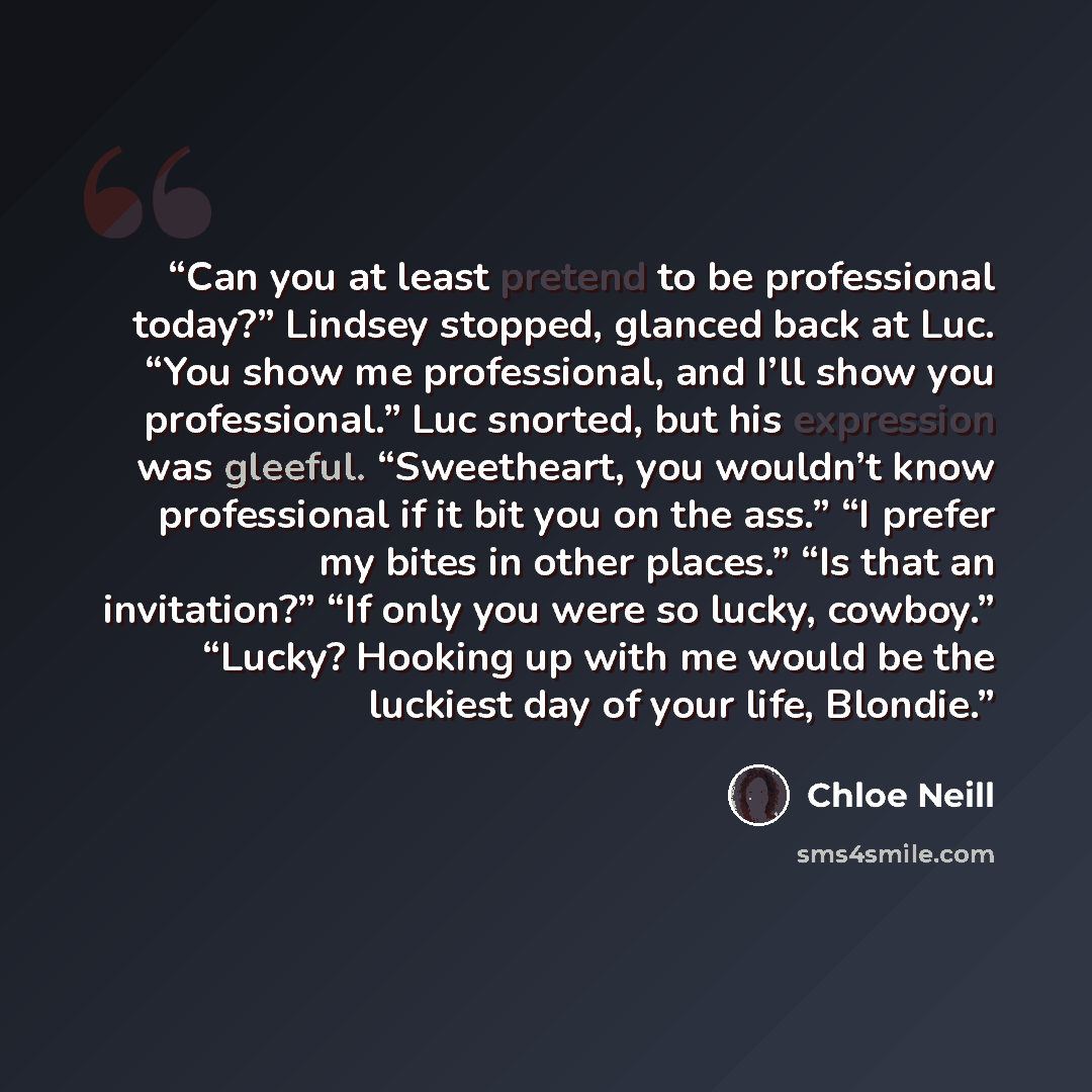 “Can you at least pretend to be professional today?” Lindsey stopped, glanced back at Luc. “You show me professional, and I’ll show you professional.” Luc snorted, but his expression was gleeful. “Sweetheart, you wouldn’t know professional if it bit you on the ass.” “I prefer my bites in other…” quote by Chloe Neill