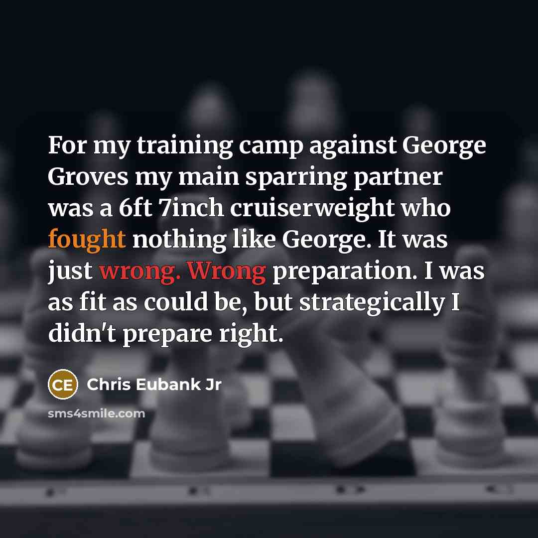 “For my training camp against George Groves my main sparring partner was a 6ft 7inch cruiserweight who fought nothing like George. It was just wrong. Wrong preparation. I was as fit as could be, but strategically I didn't prepare right.” quote by Chris Eubank Jr