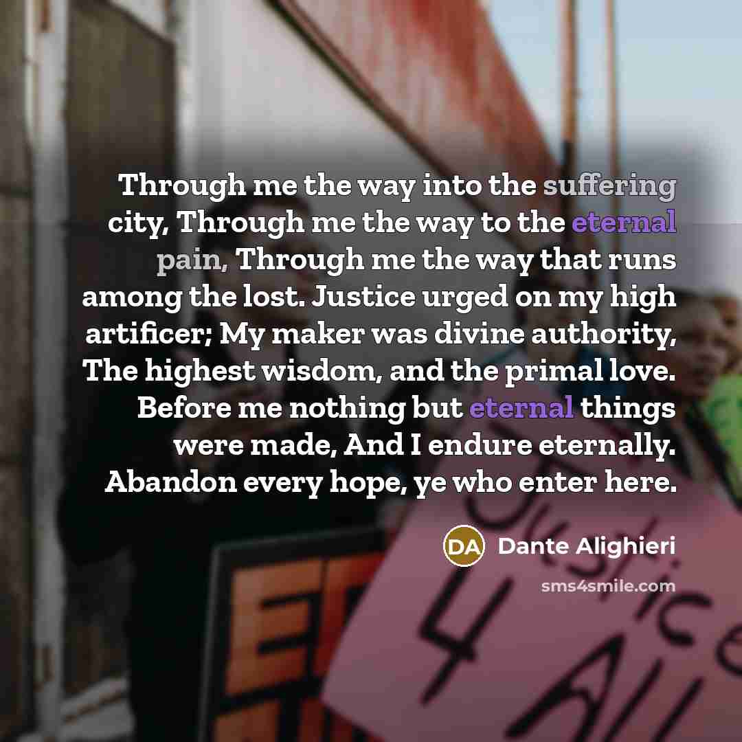 “Through me the way into the suffering city, Through me the way to the eternal pain, Through me the way that runs among the lost. Justice urged on my high artificer; My maker was divine authority, The highest wisdom, and the primal love. Before me nothing but eternal things were made, And I endure…” quote by Dante Alighieri